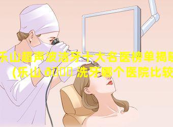 乐山超声波洁牙十大名医榜单揭晓(乐山 🐕 洗牙哪个医院比较 🌷 好)